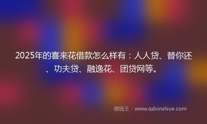 2025年的喜来花借款怎么样有：人人贷、替你还、功夫贷、融逸花、团贷网等。
