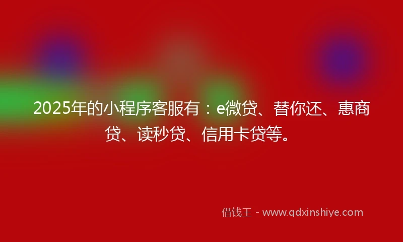 2025年的小程序客服有：e微贷、替你还、惠商贷、读秒贷、信用卡贷等。