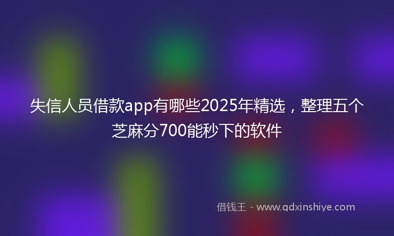 失信人员借款app有哪些2025年精选，整理五个芝麻分700能秒下的软件