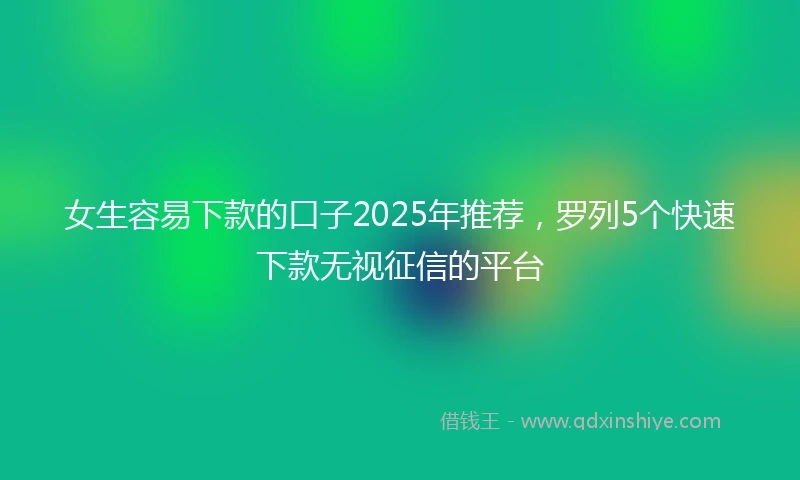 女生容易下款的口子2025年推荐，罗列5个快速下款无视征信的平台