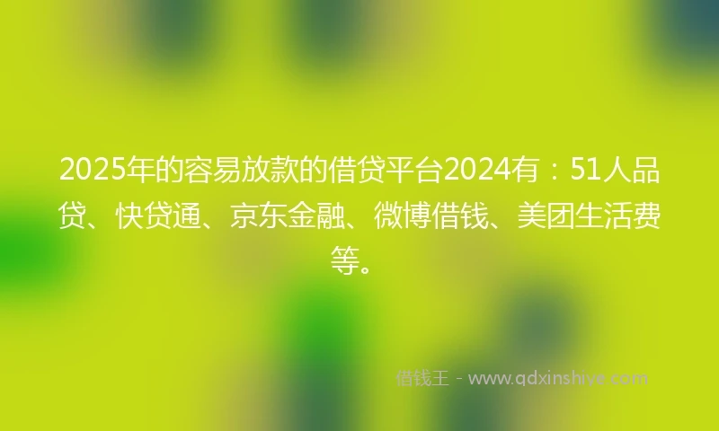 2025年的容易放款的借贷平台2024有：51人品贷、快贷通、京东金融、微博借钱、美团生活费等。