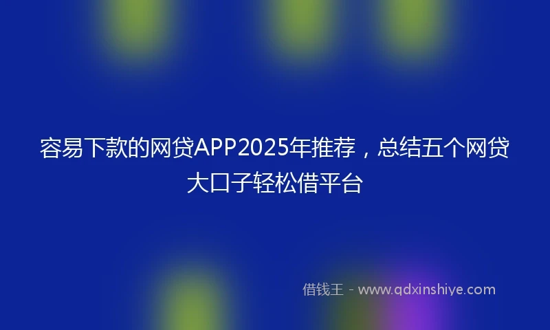 容易下款的网贷APP2025年推荐，总结五个网贷大口子轻松借平台