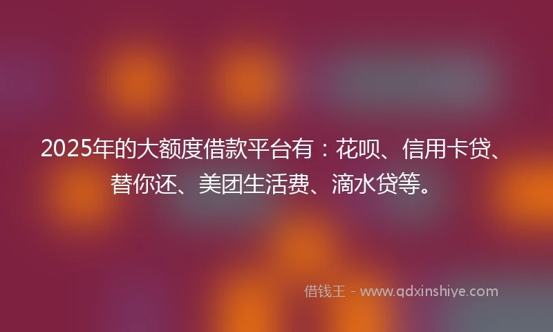 2025年的大额度借款平台有：花呗、信用卡贷、替你还、美团生活费、滴水贷等。