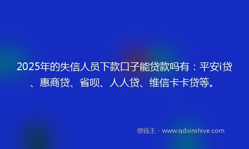 2025年的失信人员下款口子能贷款吗有：平安i贷、惠商贷、省呗、人人贷、维信卡卡贷等。