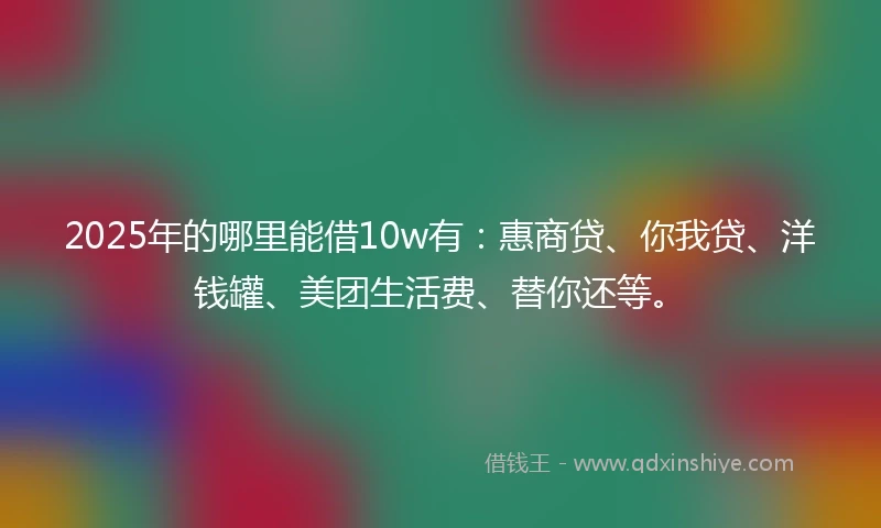 2025年的哪里能借10w有：惠商贷、你我贷、洋钱罐、美团生活费、替你还等。