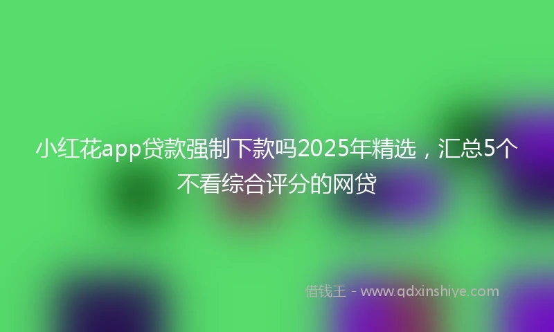 小红花app贷款强制下款吗2025年精选，汇总5个不看综合评分的网贷