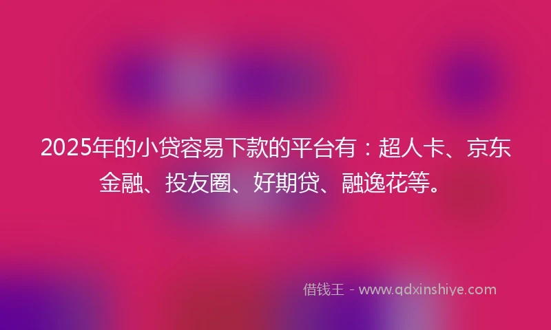 2025年的小贷容易下款的平台有：超人卡、京东金融、投友圈、好期贷、融逸花等。