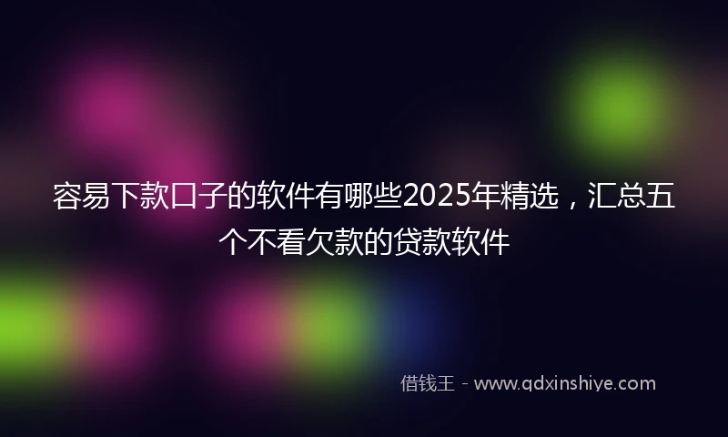 容易下款口子的软件有哪些2025年精选，汇总五个不看欠款的贷款软件