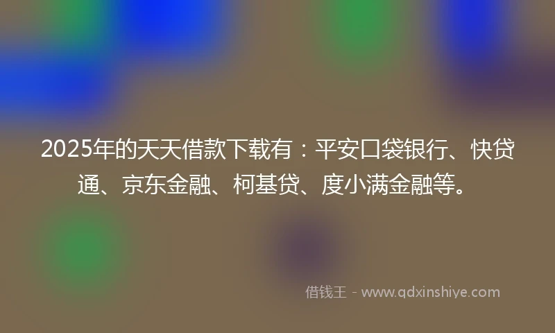 2025年的天天借款下载有：平安口袋银行、快贷通、京东金融、柯基贷、度小满金融等。