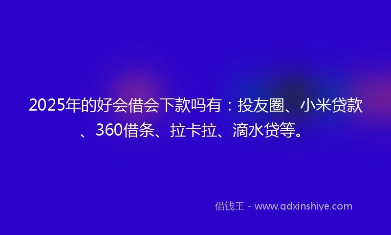 2025年的好会借会下款吗有：投友圈、小米贷款、360借条、拉卡拉、滴水贷等。