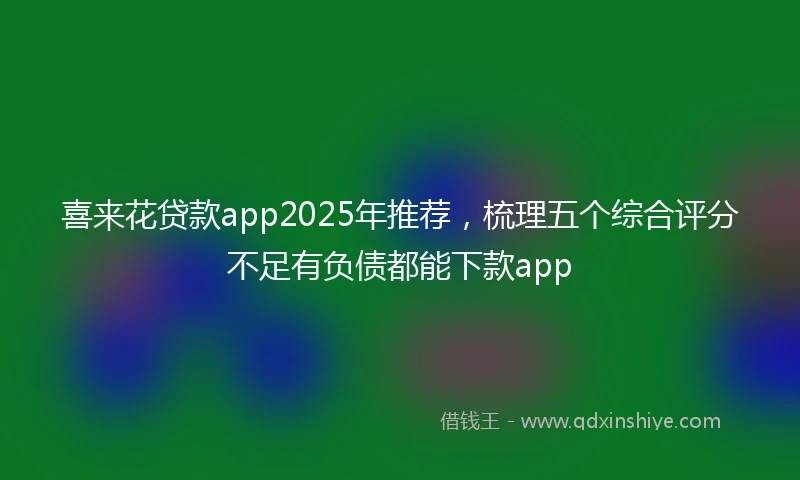 喜来花贷款app2025年推荐，梳理五个综合评分不足有负债都能下款app