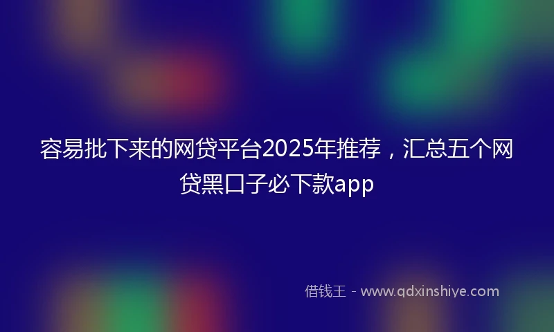 容易批下来的网贷平台2025年推荐，汇总五个网贷黑口子必下款app
