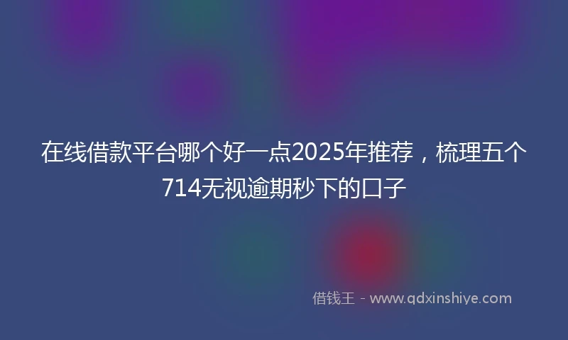 在线借款平台哪个好一点2025年推荐,梳理五个714无视逾期秒下的口子