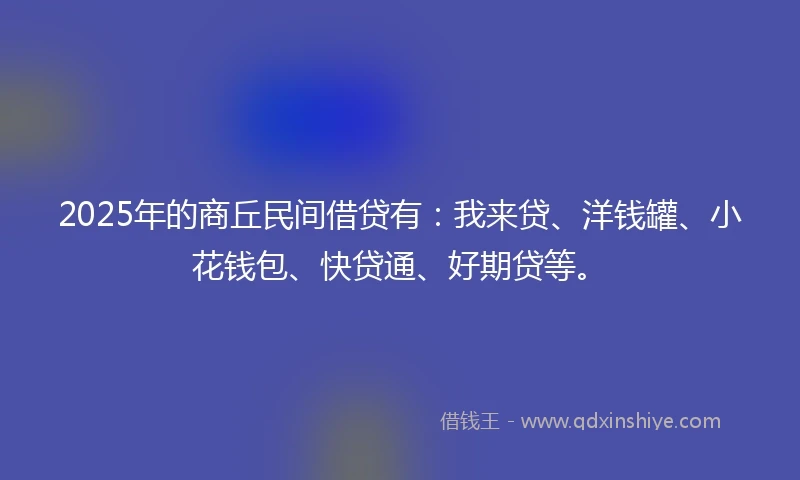 2025年的商丘民间借贷有：我来贷、洋钱罐、小花钱包、快贷通、好期贷等。