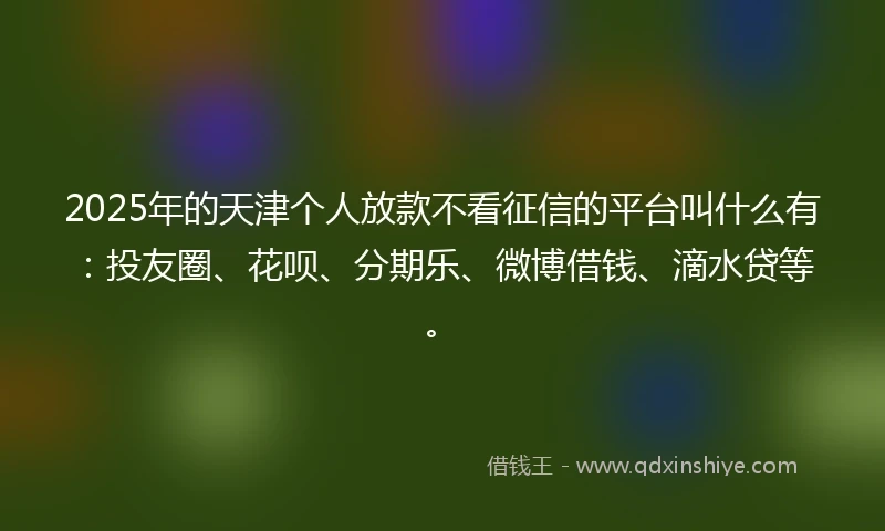 2025年的天津个人放款不看征信的平台叫什么有:投友圈、花呗、分期乐、微博借钱、滴水贷等。