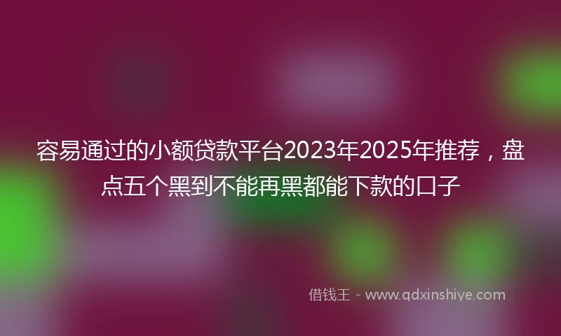 容易通过的小额贷款平台2023年2025年推荐，盘点五个黑到不能再黑都能下款的口子