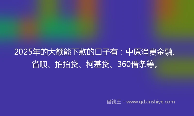 2025年的大额能下款的口子有：中原消费金融、省呗、拍拍贷、柯基贷、360借条等。