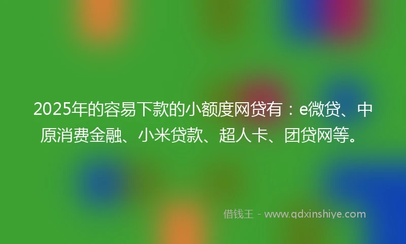 2025年的容易下款的小额度网贷有：e微贷、中原消费金融、小米贷款、超人卡、团贷网等。