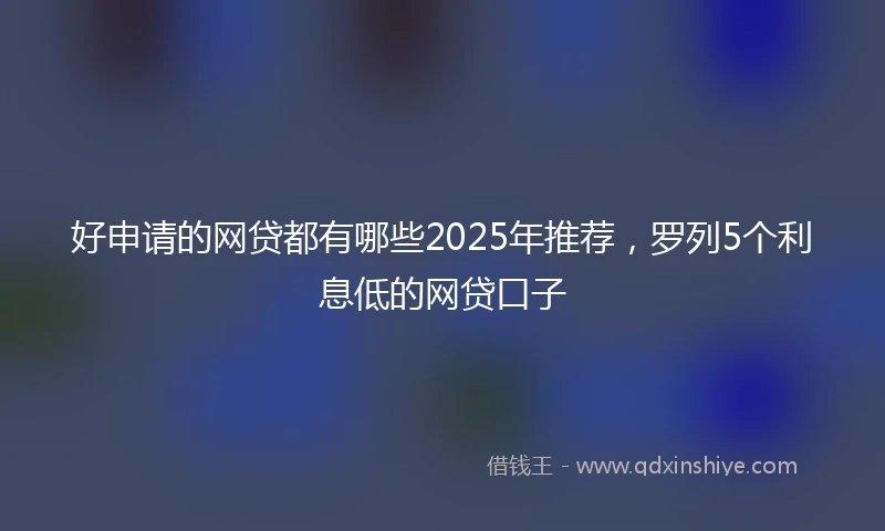 好申请的网贷都有哪些2025年推荐，罗列5个利息低的网贷口子