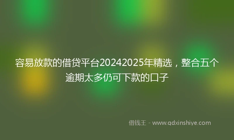 容易放款的借贷平台20242025年精选，整合五个逾期太多仍可下款的口子