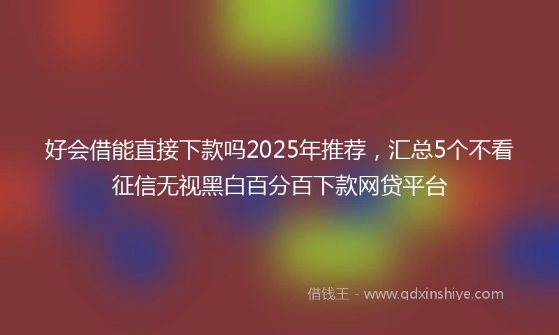 好会借能直接下款吗2025年推荐，汇总5个不看征信无视黑白百分百下款网贷平台