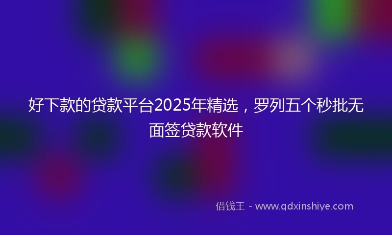 好下款的贷款平台2025年精选，罗列五个秒批无面签贷款软件