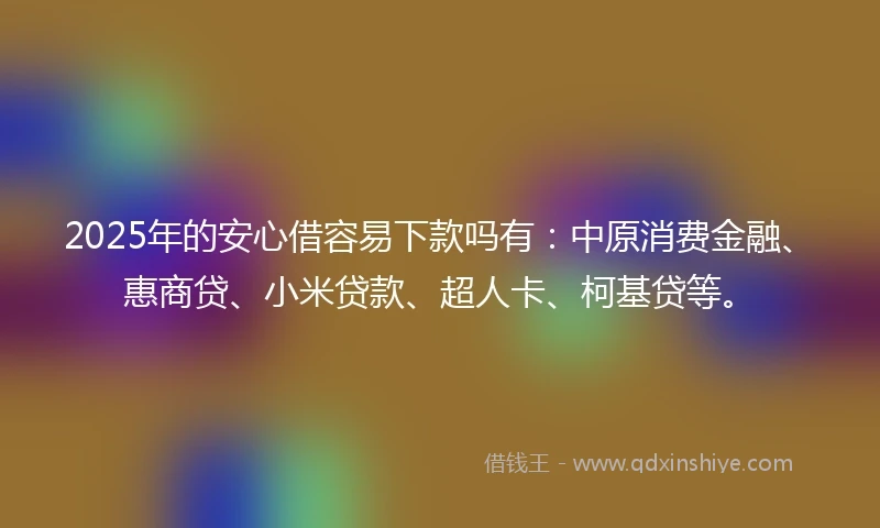 2025年的安心借容易下款吗有：中原消费金融、惠商贷、小米贷款、超人卡、柯基贷等。