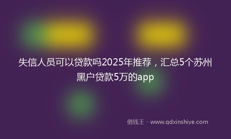 失信人员可以贷款吗2025年推荐，汇总5个苏州黑户贷款5万的app