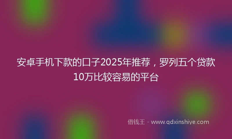 安卓手机下款的口子2025年推荐，罗列五个贷款10万比较容易的平台