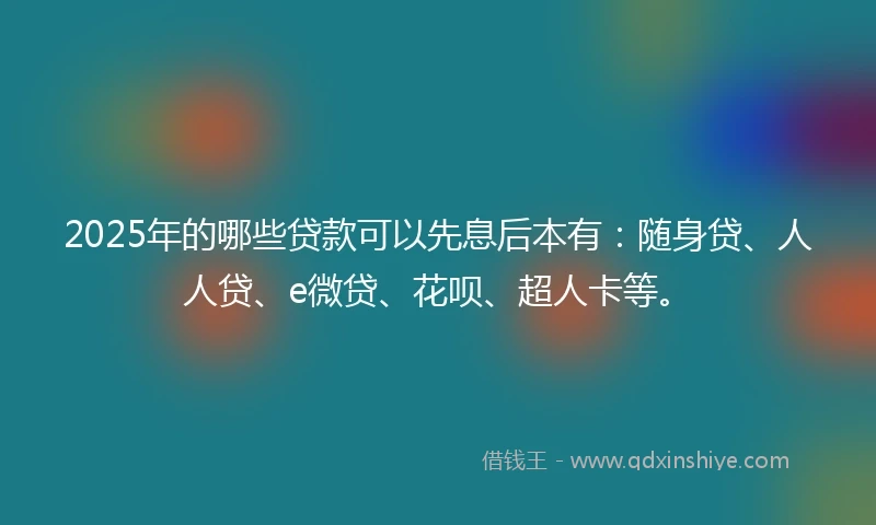2025年的哪些贷款可以先息后本有：随身贷、人人贷、e微贷、花呗、超人卡等。