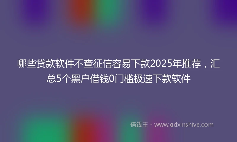 哪些贷款软件不查征信容易下款2025年推荐，汇总5个黑户借钱0门槛极速下款软件