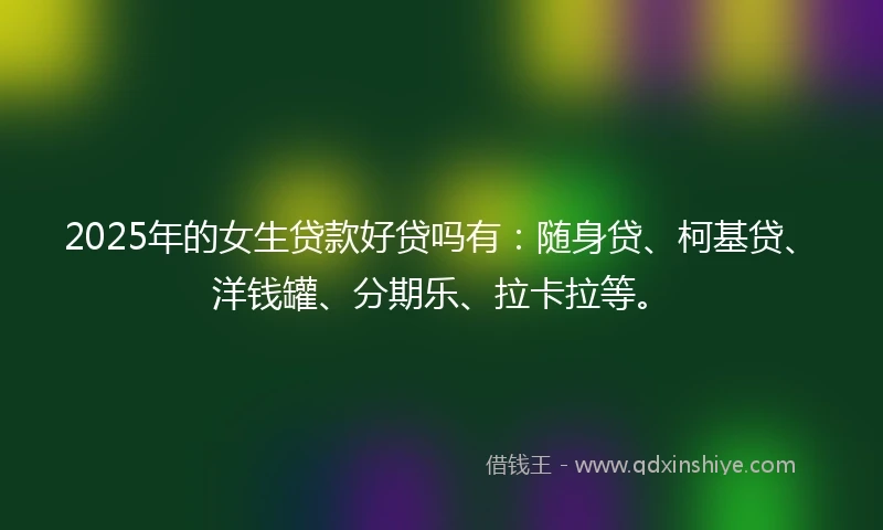 2025年的女生贷款好贷吗有：随身贷、柯基贷、洋钱罐、分期乐、拉卡拉等。