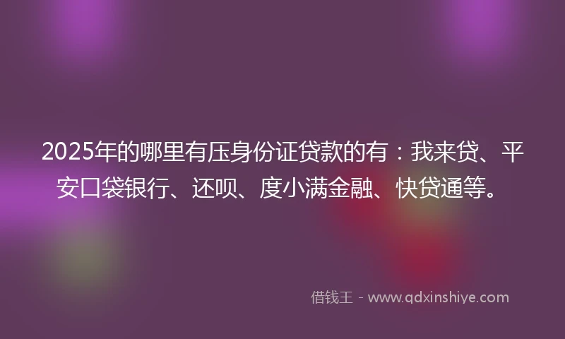 2025年的哪里有压身份证贷款的有：我来贷、平安口袋银行、还呗、度小满金融、快贷通等。