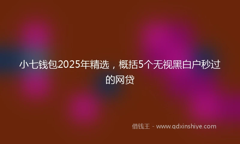 小七钱包2025年精选，概括5个无视黑白户秒过的网贷