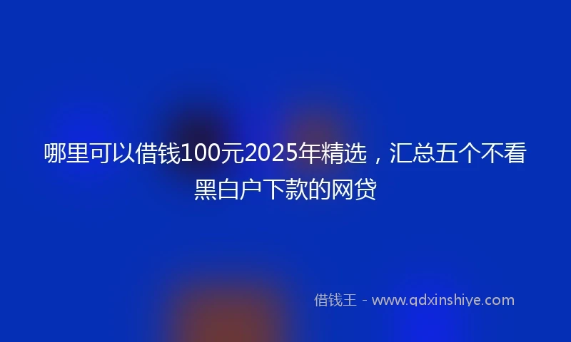 哪里可以借钱100元2025年精选，汇总五个不看黑白户下款的网贷