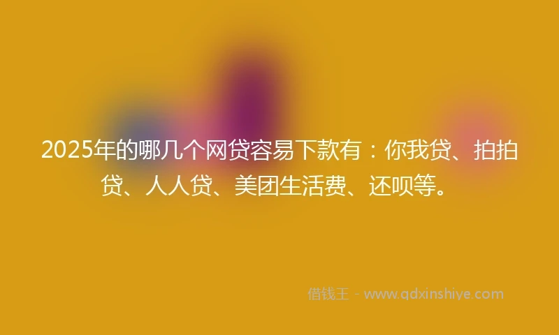 2025年的哪几个网贷容易下款有：你我贷、拍拍贷、人人贷、美团生活费、还呗等。