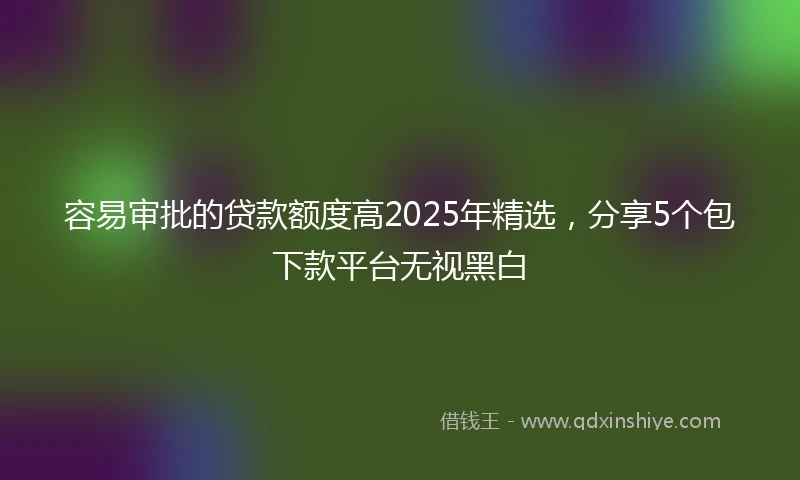 容易审批的贷款额度高2025年精选，分享5个包下款平台无视黑白