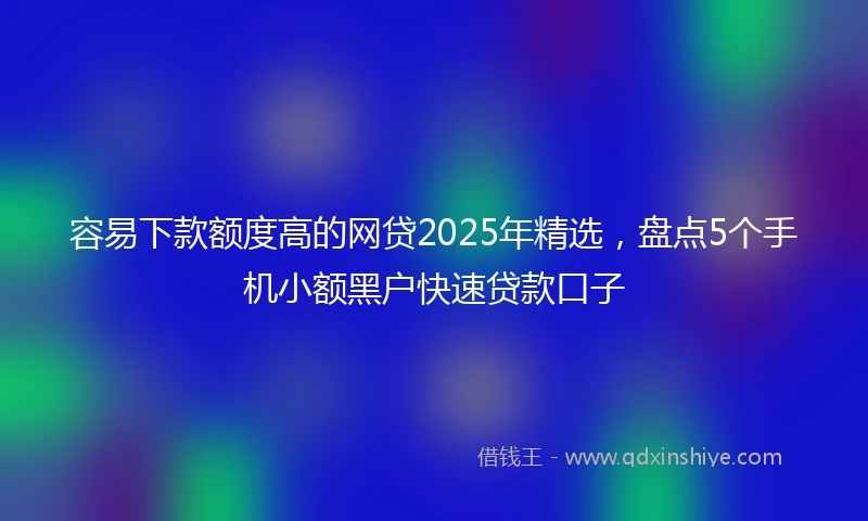 容易下款额度高的网贷2025年精选，盘点5个手机小额黑户快速贷款口子