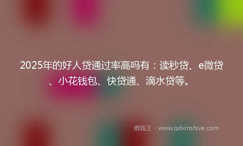 2025年的好人贷通过率高吗有：读秒贷、e微贷、小花钱包、快贷通、滴水贷等。