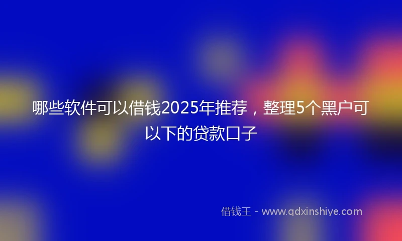 哪些软件可以借钱2025年推荐，整理5个黑户可以下的贷款口子