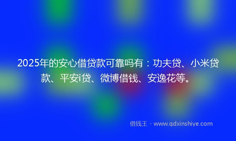 2025年的安心借贷款可靠吗有：功夫贷、小米贷款、平安i贷、微博借钱、安逸花等。