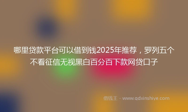 哪里贷款平台可以借到钱2025年推荐，罗列五个不看征信无视黑白百分百下款网贷口子