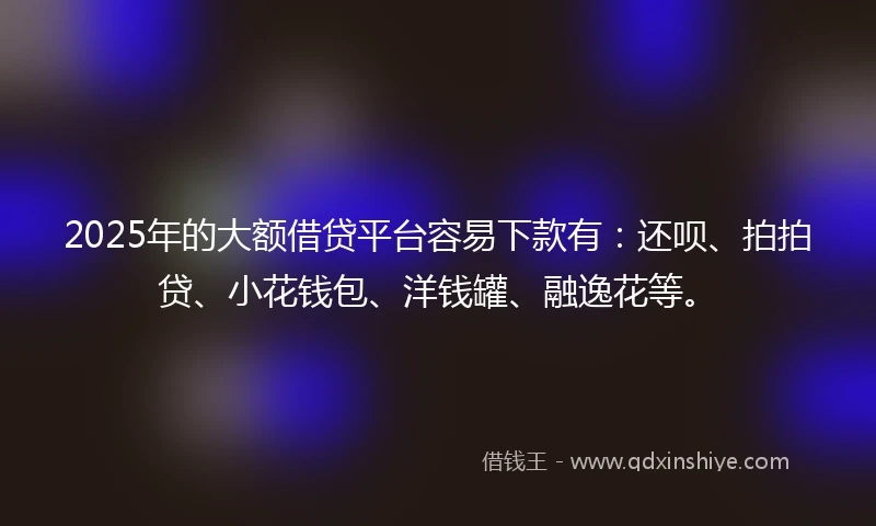 2025年的大额借贷平台容易下款有：还呗、拍拍贷、小花钱包、洋钱罐、融逸花等。