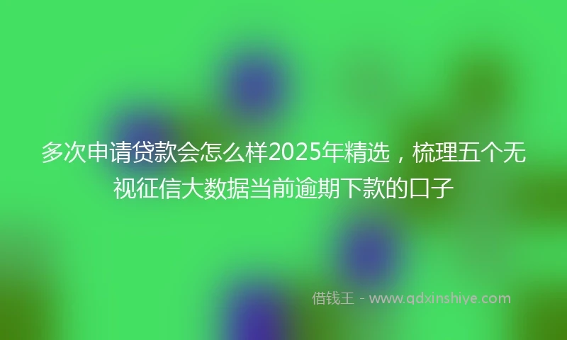 多次申请贷款会怎么样2025年精选，梳理五个无视征信大数据当前逾期下款的口子