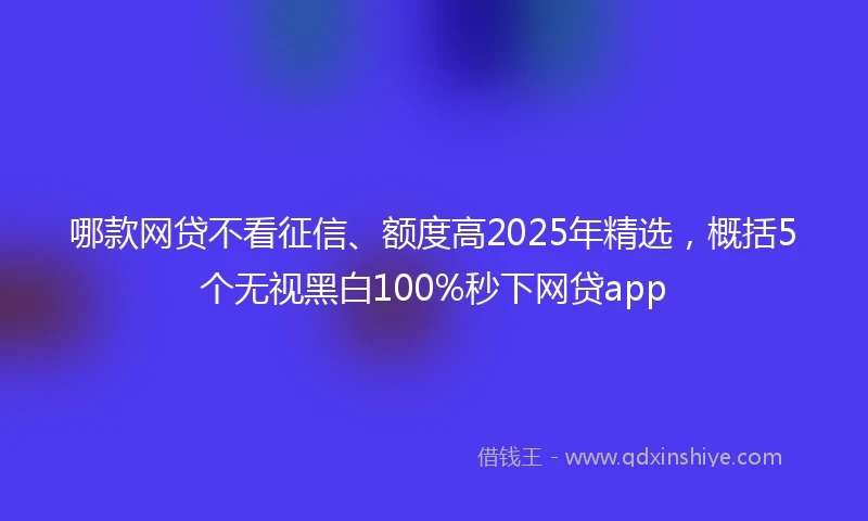 哪款网贷不看征信、额度高2025年精选，概括5个无视黑白100%秒下网贷app
