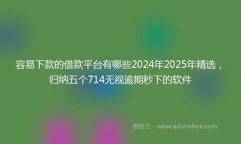 容易下款的借款平台有哪些2024年2025年精选，归纳五个714无视逾期秒下的软件