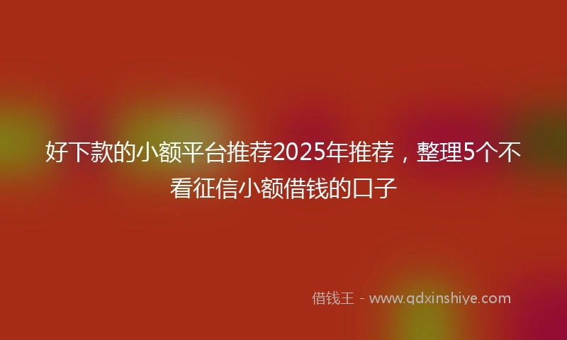 好下款的小额平台推荐2025年推荐，整理5个不看征信小额借钱的口子