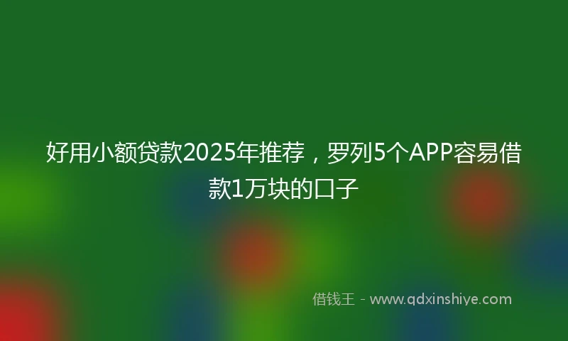 好用小额贷款2025年推荐，罗列5个APP容易借款1万块的口子