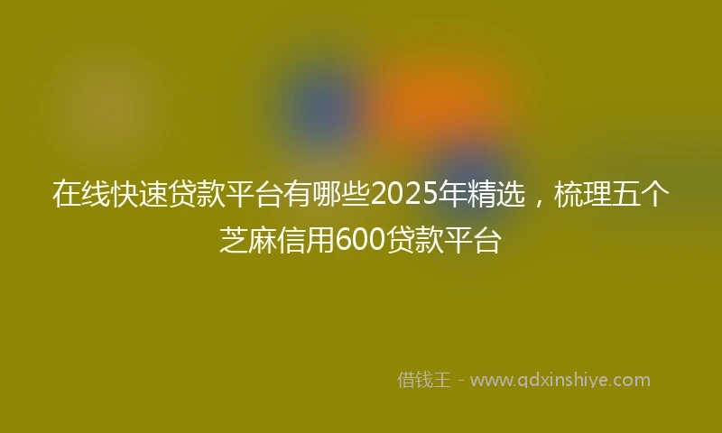 在线快速贷款平台有哪些2025年精选，梳理五个芝麻信用600贷款平台