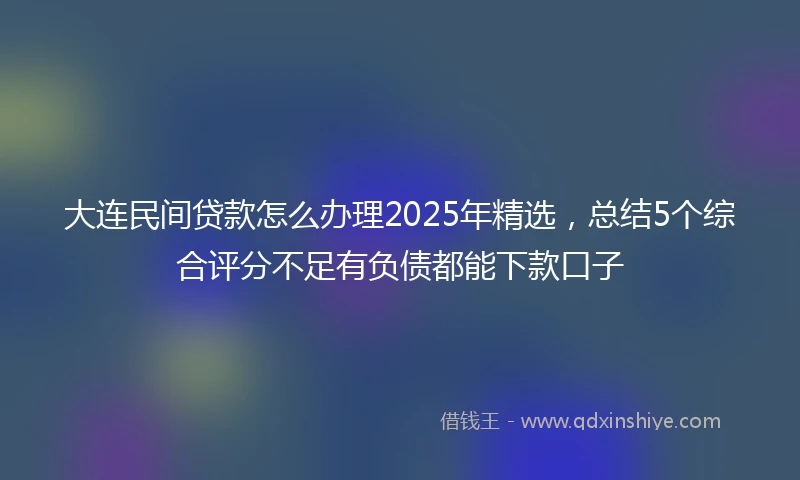大连民间贷款怎么办理2025年精选，总结5个综合评分不足有负债都能下款口子